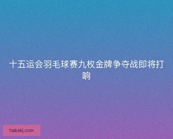 十五运会羽毛球赛九枚金牌争夺战即将打响