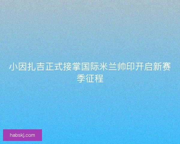 小因扎吉正式接掌国际米兰帅印开启新赛季征程