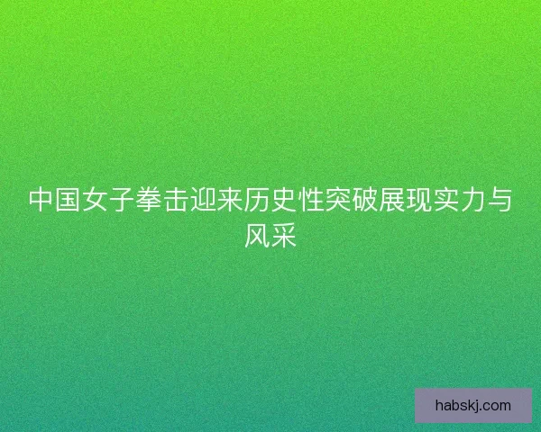 中国女子拳击迎来历史性突破展现实力与风采